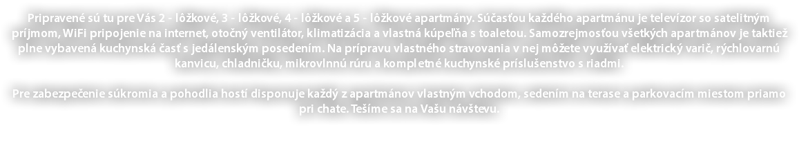 Pripravené sú tu pre Vás 2 - lôžkové, 3 - lôžkové, 4 - lôžkové a 5 - lôžkové apartmány. Súčasťou každého apartmánu je televízor so satelitným príjmom, WiFi pripojenie na internet, otočný ventilátor, klimatizácia a vlastná kúpeľňa s toaletou. Samozrejmosťou všetkých apartmánov je taktiež plne vybavená kuchynská časť s jedálenským posedením. Na prípravu vlastného stravovania v nej môžete využívať elektrický varič, rýchlovarnú kanvicu, chladničku, mikrovlnnú rúru a kompletné kuchynské príslušenstvo s riadmi. Pre zabezpečenie súkromia a pohodlia hostí disponuje každý z apartmánov vlastným vchodom, sedením na terase a parkovacím miestom priamo pri chate. Tešíme sa na Vašu návštevu. 