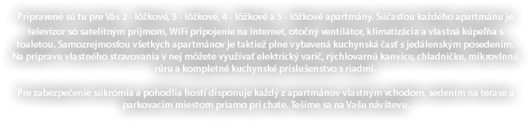 Pripravené sú tu pre Vás 2 - lôžkové, 3 - lôžkové, 4 - lôžkové a 5 - lôžkové apartmány. Súčasťou každého apartmánu je televízor so satelitným príjmom, WiFi pripojenie na internet, otočný ventilátor, klimatizácia a vlastná kúpeľňa s toaletou. Samozrejmosťou všetkých apartmánov je taktiež plne vybavená kuchynská časť s jedálenským posedením. Na prípravu vlastného stravovania v nej môžete využívať elektrický varič, rýchlovarnú kanvicu, chladničku, mikrovlnnú rúru a kompletné kuchynské príslušenstvo s riadmi. Pre zabezpečenie súkromia a pohodlia hostí disponuje každý z apartmánov vlastným vchodom, sedením na terase a parkovacím miestom priamo pri chate. Tešíme sa na Vašu návštevu. 