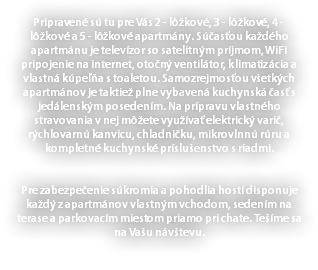 Pripravené sú tu pre Vás 2 - lôžkové, 3 - lôžkové, 4 - lôžkové a 5 - lôžkové apartmány. Súčasťou každého apartmánu je televízor so satelitným príjmom, WiFi pripojenie na internet, otočný ventilátor, klimatizácia a vlastná kúpeľňa s toaletou. Samozrejmosťou všetkých apartmánov je taktiež plne vybavená kuchynská časť s jedálenským posedením. Na prípravu vlastného stravovania v nej môžete využívať elektrický varič, rýchlovarnú kanvicu, chladničku, mikrovlnnú rúru a kompletné kuchynské príslušenstvo s riadmi. Pre zabezpečenie súkromia a pohodlia hostí disponuje každý z apartmánov vlastným vchodom, sedením na terase a parkovacím miestom priamo pri chate. Tešíme sa na Vašu návštevu. 